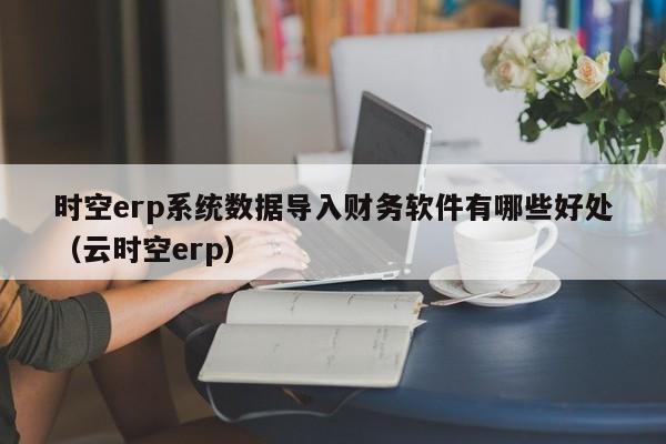 时空erp系统数据导入财务软件有哪些好处（云时空erp）