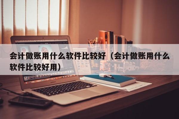 会计做账用什么软件比较好（会计做账用什么软件比较好用）