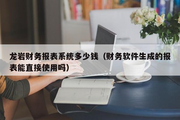 龙岩财务报表系统多少钱（财务软件生成的报表能直接使用吗）