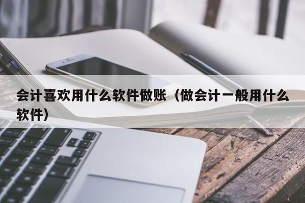 会计喜欢用什么软件做账（做会计一般用什么软件）